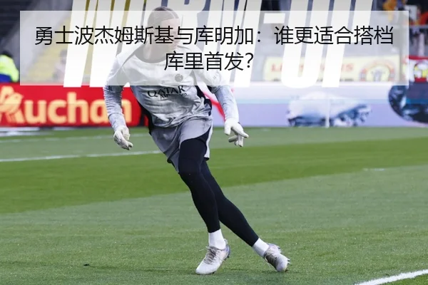 勇士波杰姆斯基与库明加：谁更适合搭档库里首发？